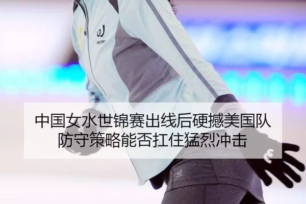 中国女水世锦赛出线后硬撼美国队 防守策略能否扛住猛烈冲击